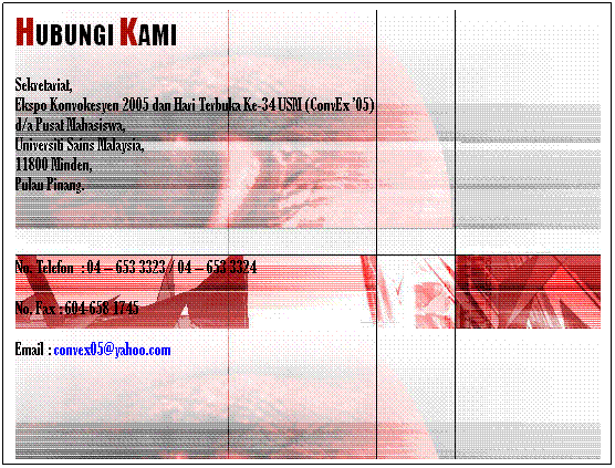 Text Box: HUBUNGI KAMI
Sekretariat,
Ekspo Konvokesyen 2005 dan Hari Terbuka Ke-34 USM (ConvEx 05)
d/a Pusat Mahasiswa,
Universiti Sains Malaysia,
11800 Minden, 
Pulau Pinang.
 
No. Telefon  : 04  653 3323 / 04  653 3324                       
No. Fax : 604-658 1745                                                                 
Email : convex05@yahoo.com
 
 
 
