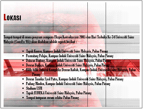 Text Box:  
LOKASI

Tempat-tempat di mana program sempena Ekspo Konvokesyen 2005 dan Hari Terbuka Ke-34 Universiti Sains Malaysia (ConvEx 05) akan diadakan adalah seperti berikut :
Tapak Konvo, Kampus Induk Universiti Sains Malaysia, Pulau Pinang
Permatang Pelajar, Kampus Induk Universiti Sains Malaysia, Pulau Pinang
Dataran Bintang, Kampus Induk Universiti Sains Malaysia, Pulau Pinang
Dewan Budaya, Kampus Induk Universiti Sains Malaysia, Pulau Pinang
Bilik-bilik Tutorial Kompleks Dewan Kuliah, Kampus Induk Universiti Sains Malaysia, Pulau Pinang
Dewan Tuanku Syed Putra, Kampus Induk Universiti Sains Malaysia, Pulau Pinang
Padang Minden, Kampus Induk Universiti Sains Malaysia, Pulau Pinang
Stadium USM
Tapak EUREKA Universiti Sains Malaysia, Pulau Pinang
Tempat tumpuan awam sekitar Pulau Pinang
 
 
 
 
 
 
 
 
 
 
