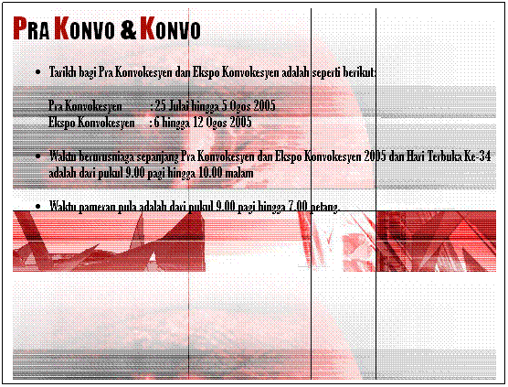 Text Box: PRA KONVO & KONVO
Tarikh bagi Pra Konvokesyen dan Ekspo Konvokesyen adalah seperti berikut:
Pra Konvokesyen          : 25 Julai hingga 5 Ogos 2005
Ekspo Konvokesyen     : 6 hingga 12 Ogos 2005 
Waktu berurusniaga sepanjang Pra Konvokesyen dan Ekspo Konvokesyen 2005 dan Hari Terbuka Ke-34 adalah dari pukul 9.00 pagi hingga 10.00 malam
Waktu pameran pula adalah dari pukul 9.00 pagi hingga 7.00 petang.
 
 
 
 
 
